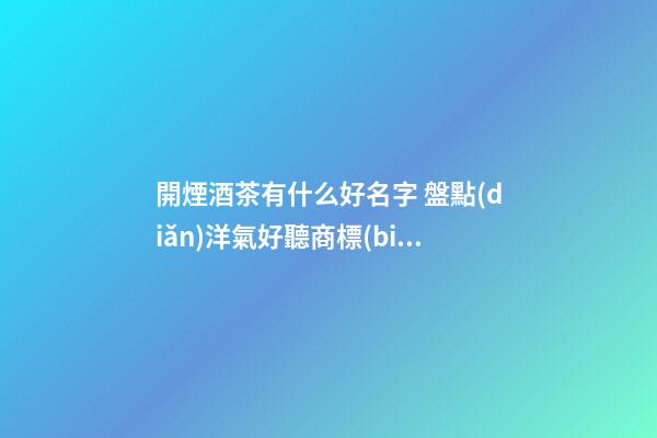 開煙酒茶有什么好名字 盤點(diǎn)洋氣好聽商標(biāo)名稱,起名之家